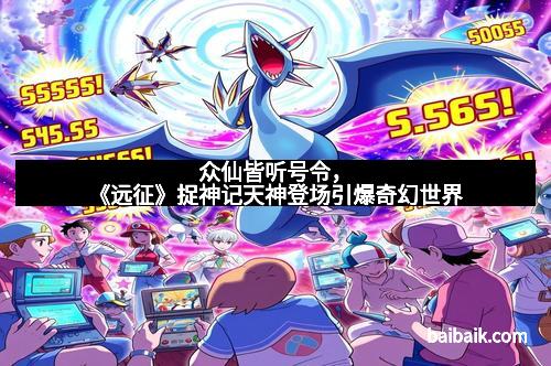 众仙皆听号令，《远征》捉神记天神登场引爆奇幻世界