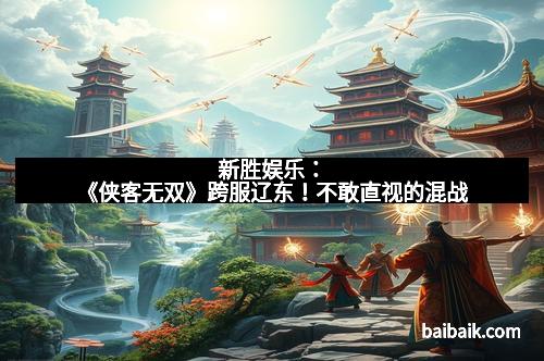 新胜娱乐：《侠客无双》跨服辽东！不敢直视的混战